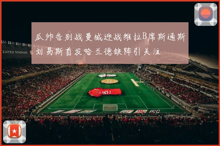 瓜帅告别战曼城迎战维拉B席斯通斯刘易斯首发哈兰德缺阵引关注