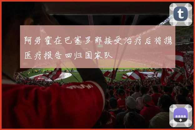 阿劳霍在巴塞罗那接受治疗后将携医疗报告回归国家队