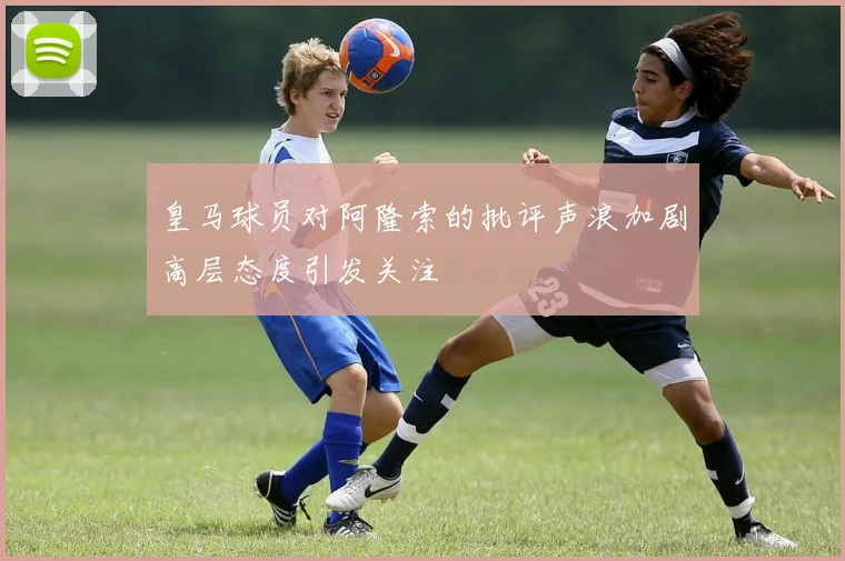 皇马球员对阿隆索的批评声浪加剧高层态度引发关注