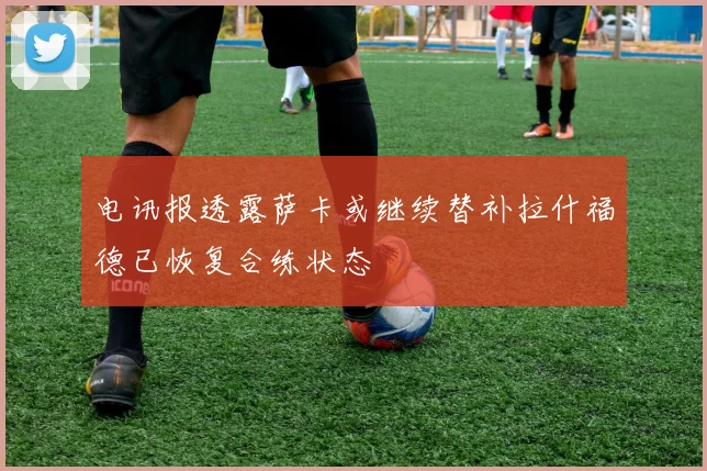 电讯报透露萨卡或继续替补拉什福德已恢复合练状态