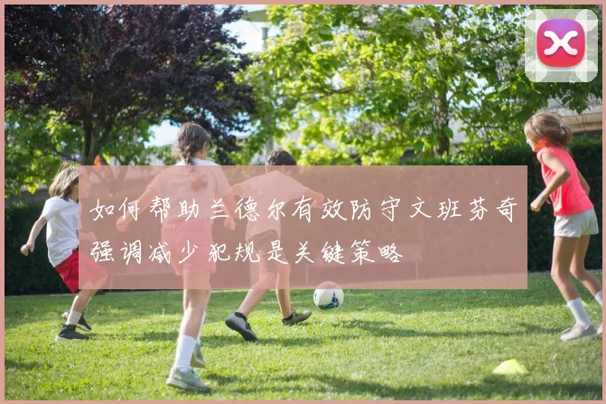 如何帮助兰德尔有效防守文班芬奇强调减少犯规是关键策略