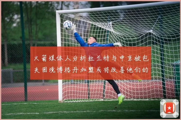 火箭媒体人分析杜兰特与申京被包夹困境博格丹加盟或将改善他们的进攻空间