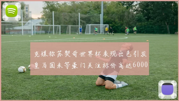 克媒称苏契奇世界杯表现出色引发皇马国米等豪门关注标价高达6000万欧