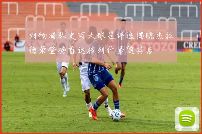 利物浦队史百大球星评选揭晓杰拉德荣登榜首达格利什紧随其后