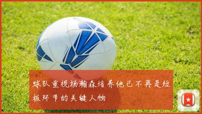 球队重视杨瀚森培养他已不再是短板环节的关键人物