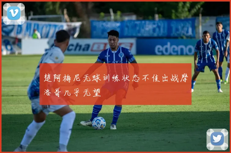 楚阿梅尼无球训练状态不佳出战摩洛哥几乎无望