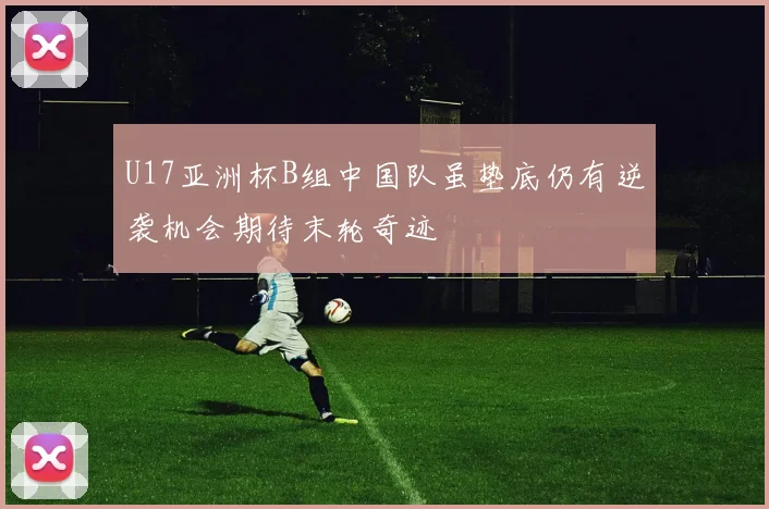 U17亚洲杯B组中国队虽垫底仍有逆袭机会期待末轮奇迹