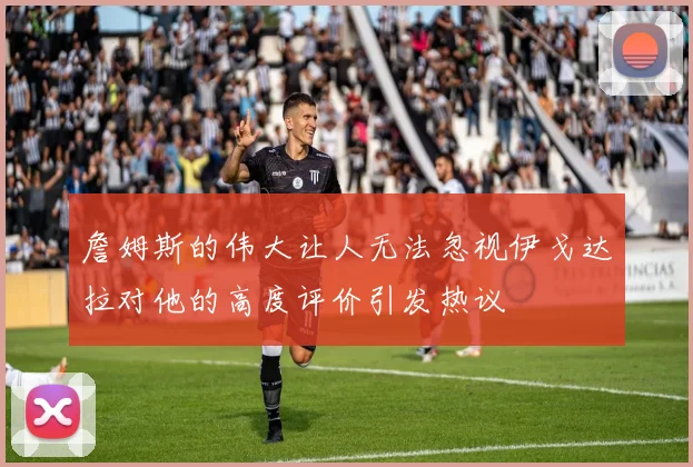 詹姆斯的伟大让人无法忽视伊戈达拉对他的高度评价引发热议