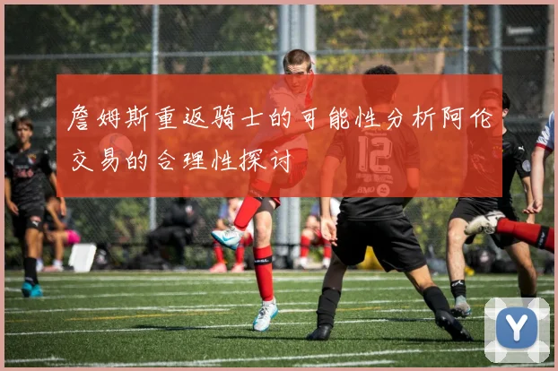 詹姆斯重返骑士的可能性分析阿伦交易的合理性探讨