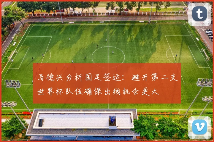 马德兴分析国足签运：避开第二支世界杯队伍确保出线机会更大