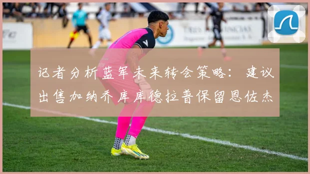 记者分析蓝军未来转会策略：建议出售加纳乔库库德拉普保留恩佐杰克逊