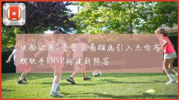快船欲用5号签交易雄鹿引入杰伦布朗联手FMVP构建新阵容