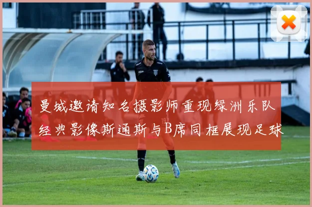 曼城邀请知名摄影师重现绿洲乐队经典影像斯通斯与B席同框展现足球魅力