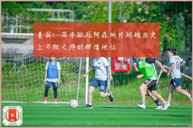 基翁：若夺欧冠阿森纳将超越历史上不败之师的辉煌地位