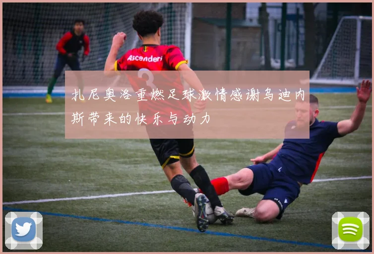 扎尼奥洛重燃足球激情感谢乌迪内斯带来的快乐与动力