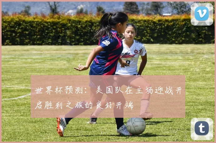 世界杯预测：美国队在主场迎战开启胜利之旅的良好开端