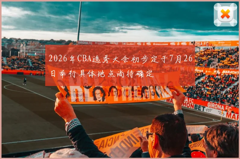 2026年CBA选秀大会初步定于7月26日举行具体地点尚待确定