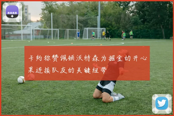 卡约称赞佩顿沃特森为掘金的开心果连接队友的关键纽带