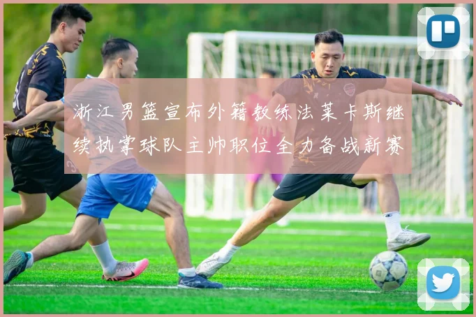 浙江男篮宣布外籍教练法莱卡斯继续执掌球队主帅职位全力备战新赛季