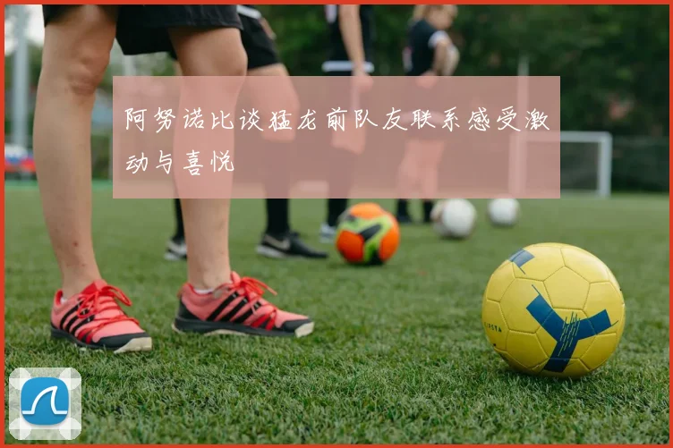 阿努诺比谈猛龙前队友联系感受激动与喜悦