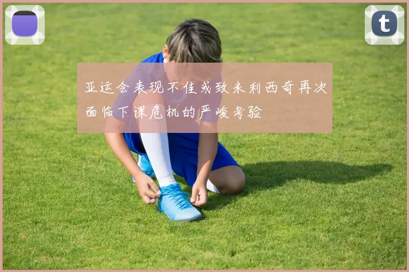 亚运会表现不佳或致米利西奇再次面临下课危机的严峻考验