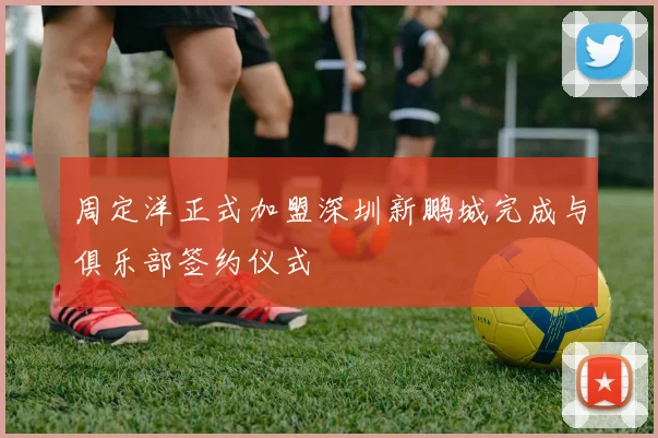 周定洋正式加盟深圳新鹏城完成与俱乐部签约仪式