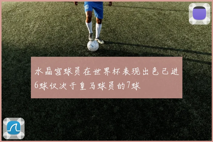 水晶宫球员在世界杯表现出色已进6球仅次于皇马球员的7球