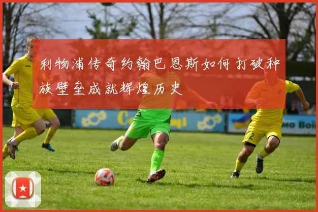 利物浦传奇约翰巴恩斯如何打破种族壁垒成就辉煌历史