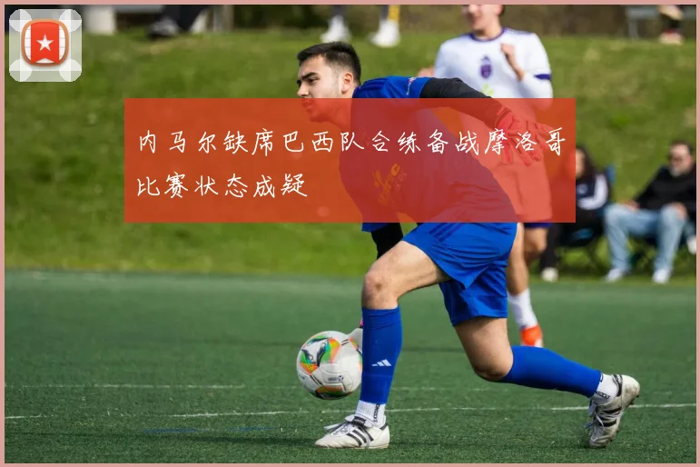 内马尔缺席巴西队合练备战摩洛哥比赛状态成疑
