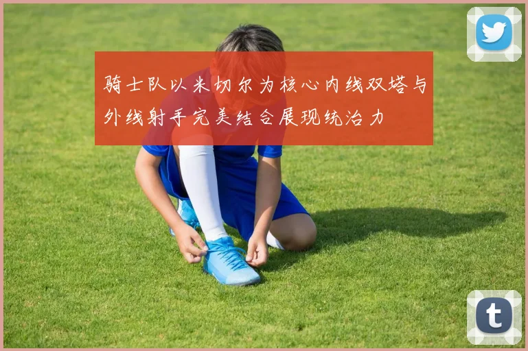 骑士队以米切尔为核心内线双塔与外线射手完美结合展现统治力
