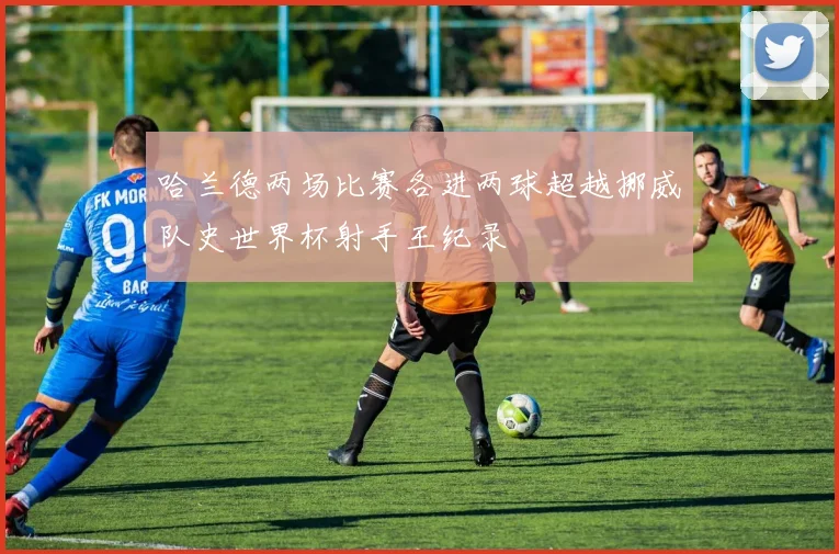 哈兰德两场比赛各进两球超越挪威队史世界杯射手王纪录