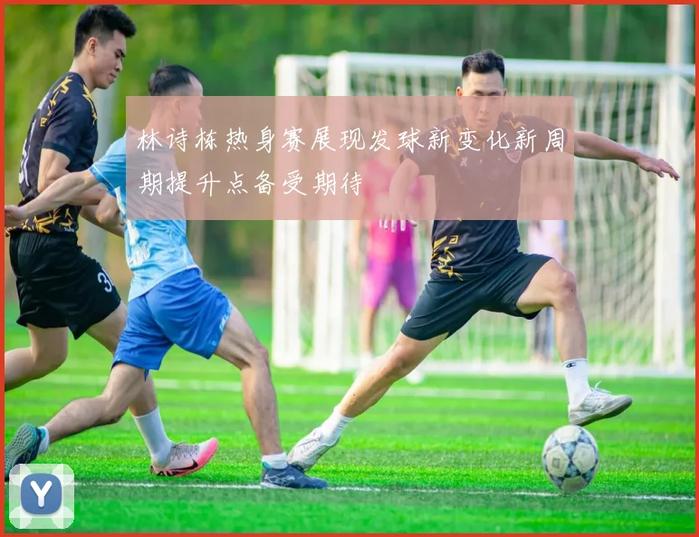 林诗栋热身赛展现发球新变化新周期提升点备受期待