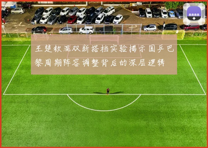 王楚钦混双新搭档实验揭示国乒巴黎周期阵容调整背后的深层逻辑